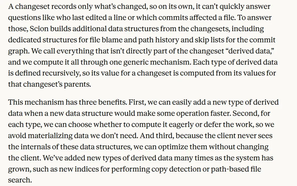 A changeset records only what’s changed, so on its own, it can’t quickly answer questions like who last edited a line or which commits affected a file. To answer those, Scion builds additional data structures from the changesets, including dedicated structures for file blame and path history and skip lists for the commit graph. We call everything that isn’t directly part of the changeset “derived data,” and we compute it all through one generic mechanism. Each type of derived data is defined recursively, so its value for a changeset is computed from its values for that changeset’s parents. This mechanism has three benefits. First, we can easily add a new type of derived data when a new data structure would make some operation faster. Second, for each type, we can choose whether to compute it eagerly or defer the work, so we avoid materializing data we don’t need. And third, because the client never sees the internals of these data structures, we can optimize them without changing the client. We’ve added new types of derived data many times as the system has grown, such as new indices for performing copy detection or path-based file search.